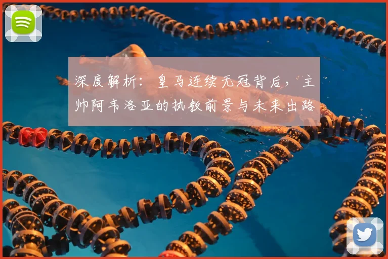 深度解析：皇马连续无冠背后，主帅阿韦洛亚的执教前景与未来出路