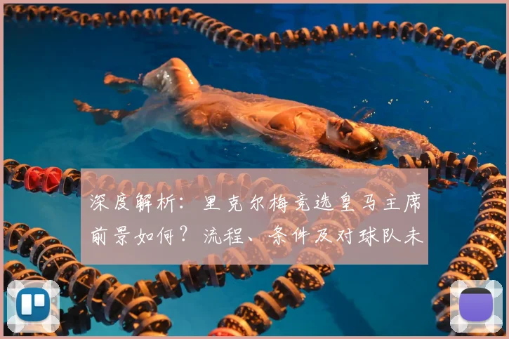 深度解析：里克尔梅竞选皇马主席前景如何？流程、条件及对球队未来影响全解读