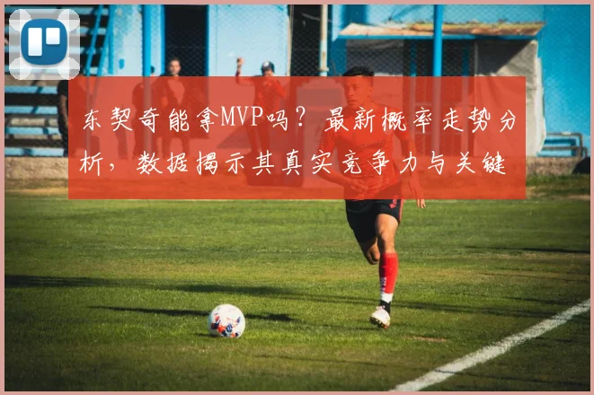 东契奇能拿MVP吗？最新概率走势分析，数据揭示其真实竞争力与关键因素