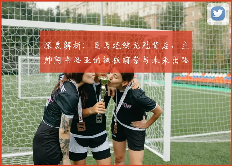 深度解析：皇马连续无冠背后，主帅阿韦洛亚的执教前景与未来出路